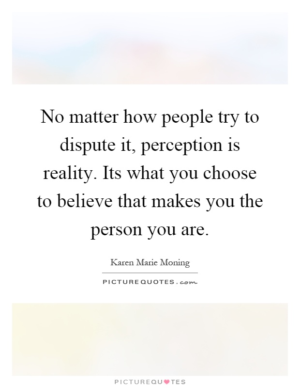 No matter how people try to dispute it, perception is reality. Its what you choose to believe that makes you the person you are Picture Quote #1