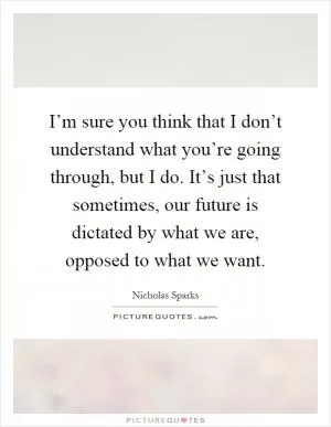 I’m sure you think that I don’t understand what you’re going through, but I do. It’s just that sometimes, our future is dictated by what we are, opposed to what we want Picture Quote #1