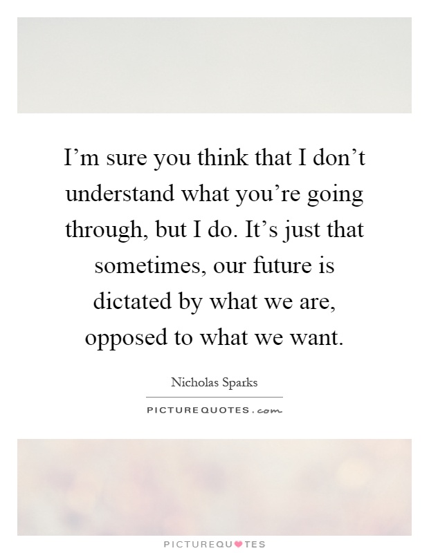 I'm sure you think that I don't understand what you're going through, but I do. It's just that sometimes, our future is dictated by what we are, opposed to what we want Picture Quote #1
