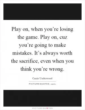 Play on, when you’re losing the game. Play on, cuz you’re going to make mistakes. It’s always worth the sacrifice, even when you think you’re wrong Picture Quote #1
