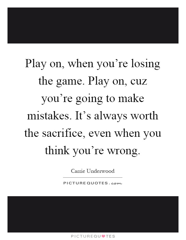 Play on, when you're losing the game. Play on, cuz you're going to make mistakes. It's always worth the sacrifice, even when you think you're wrong Picture Quote #1