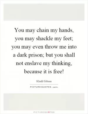 You may chain my hands, you may shackle my feet; you may even throw me into a dark prison; but you shall not enslave my thinking, because it is free! Picture Quote #1