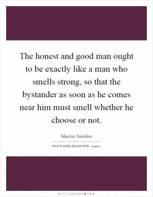 The honest and good man ought to be exactly like a man who smells strong, so that the bystander as soon as he comes near him must smell whether he choose or not Picture Quote #1