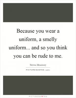 Because you wear a uniform, a smelly uniform... and so you think you can be rude to me Picture Quote #1