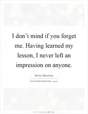 I don’t mind if you forget me. Having learned my lesson, I never left an impression on anyone Picture Quote #1