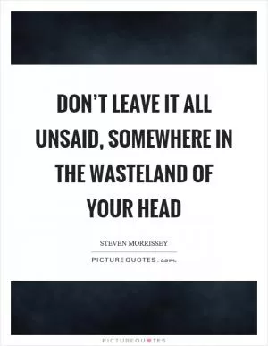 Don’t leave it all unsaid, somewhere in the wasteland of your head Picture Quote #1