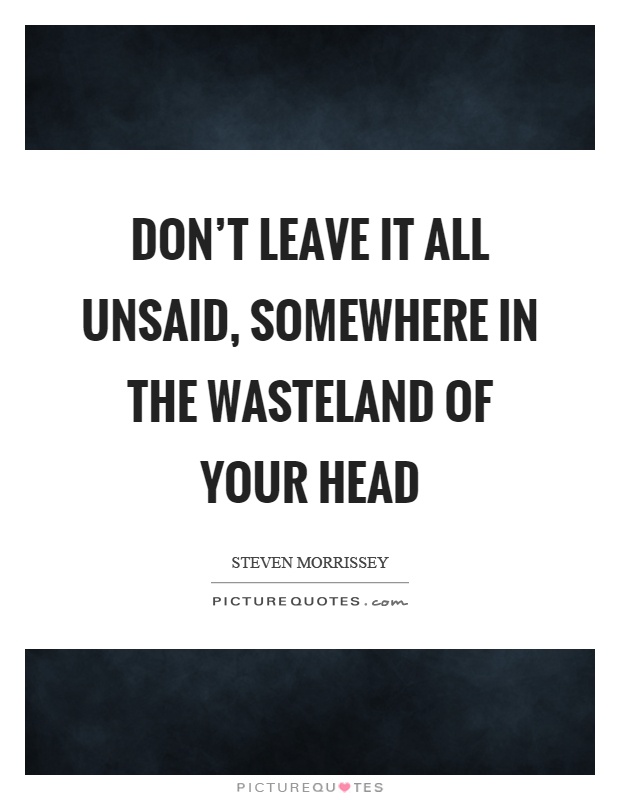 Don't leave it all unsaid, somewhere in the wasteland of your head Picture Quote #1