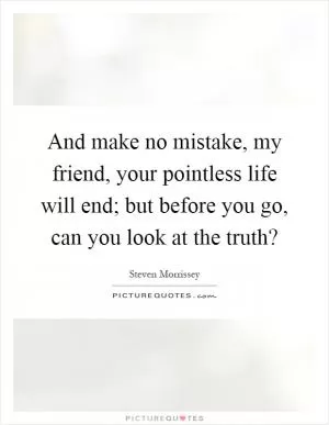And make no mistake, my friend, your pointless life will end; but before you go, can you look at the truth? Picture Quote #1