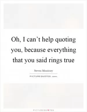 Oh, I can’t help quoting you, because everything that you said rings true Picture Quote #1