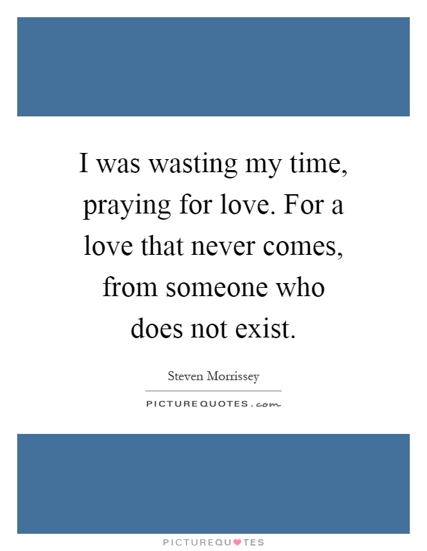 I was wasting my time, praying for love. For a love that never comes, from someone who does not exist Picture Quote #1