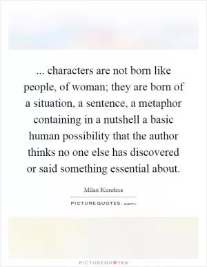 ... characters are not born like people, of woman; they are born of a situation, a sentence, a metaphor containing in a nutshell a basic human possibility that the author thinks no one else has discovered or said something essential about Picture Quote #1