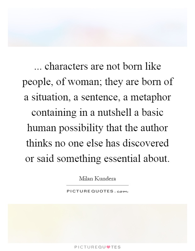 ... characters are not born like people, of woman; they are born of a situation, a sentence, a metaphor containing in a nutshell a basic human possibility that the author thinks no one else has discovered or said something essential about Picture Quote #1