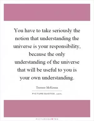 You have to take seriously the notion that understanding the universe is your responsibility, because the only understanding of the universe that will be useful to you is your own understanding Picture Quote #1