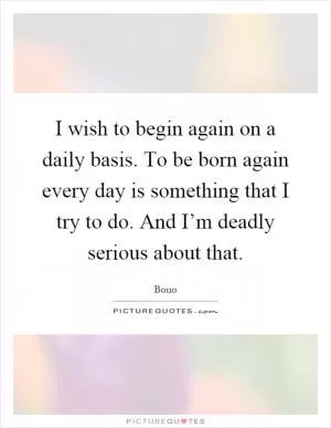I wish to begin again on a daily basis. To be born again every day is something that I try to do. And I’m deadly serious about that Picture Quote #1