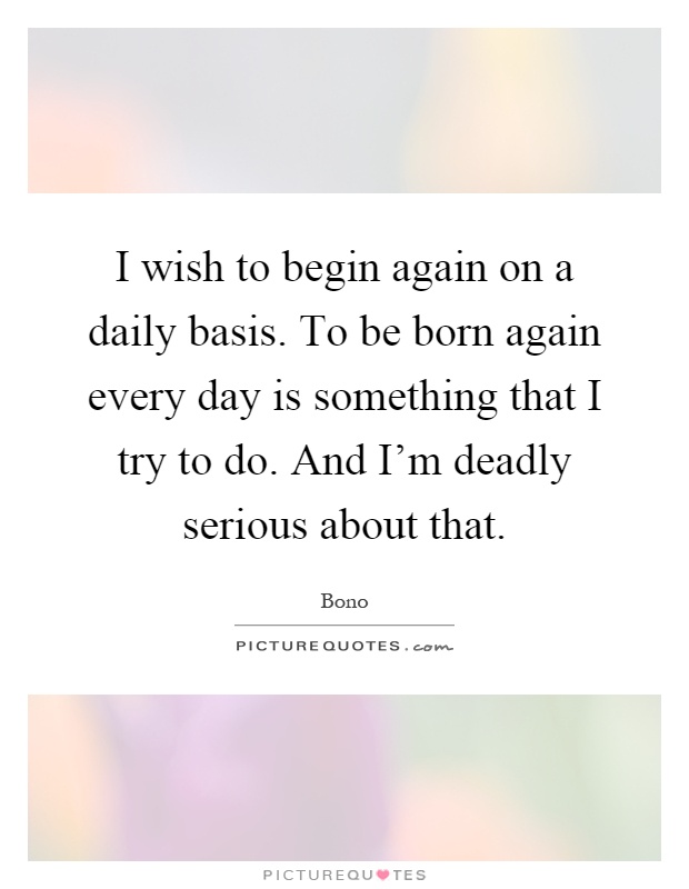 I wish to begin again on a daily basis. To be born again every day is something that I try to do. And I'm deadly serious about that Picture Quote #1