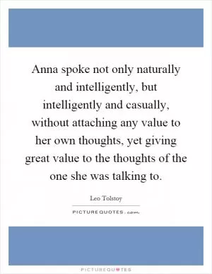 Anna spoke not only naturally and intelligently, but intelligently and casually, without attaching any value to her own thoughts, yet giving great value to the thoughts of the one she was talking to Picture Quote #1