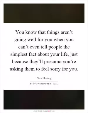 You know that things aren’t going well for you when you can’t even tell people the simplest fact about your life, just because they’ll presume you’re asking them to feel sorry for you Picture Quote #1