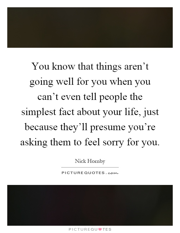 You know that things aren't going well for you when you can't even tell people the simplest fact about your life, just because they'll presume you're asking them to feel sorry for you Picture Quote #1