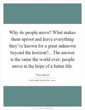Why do people move? What makes them uproot and leave everything they’ve known for a great unknown beyond the horizon?... The answer is the same the world over: people move in the hope of a better life Picture Quote #1