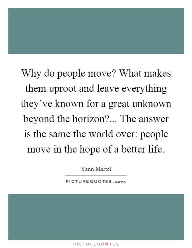 Why do people move? What makes them uproot and leave everything they've known for a great unknown beyond the horizon?... The answer is the same the world over: people move in the hope of a better life Picture Quote #1