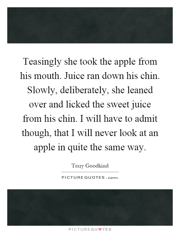 Teasingly she took the apple from his mouth. Juice ran down his chin. Slowly, deliberately, she leaned over and licked the sweet juice from his chin. I will have to admit though, that I will never look at an apple in quite the same way Picture Quote #1