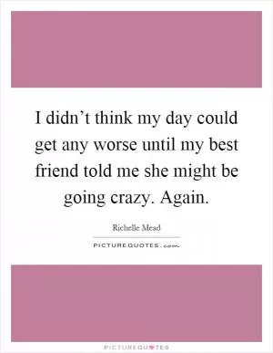 I didn’t think my day could get any worse until my best friend told me she might be going crazy. Again Picture Quote #1