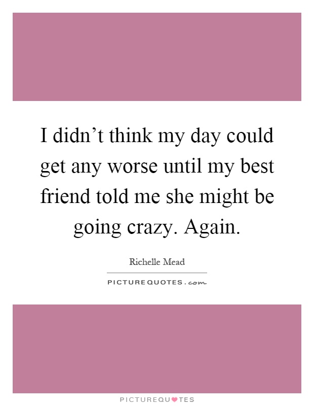 I didn't think my day could get any worse until my best friend told me she might be going crazy. Again Picture Quote #1