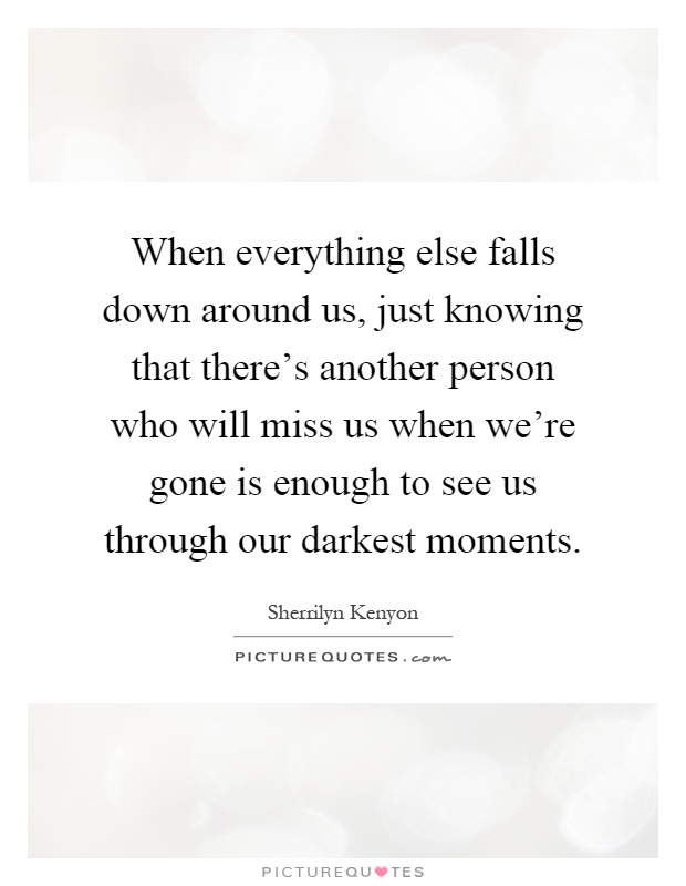 When everything else falls down around us, just knowing that there's another person who will miss us when we're gone is enough to see us through our darkest moments Picture Quote #1