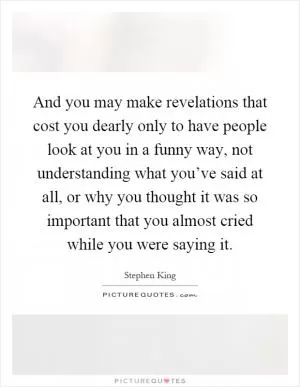 And you may make revelations that cost you dearly only to have people look at you in a funny way, not understanding what you’ve said at all, or why you thought it was so important that you almost cried while you were saying it Picture Quote #1