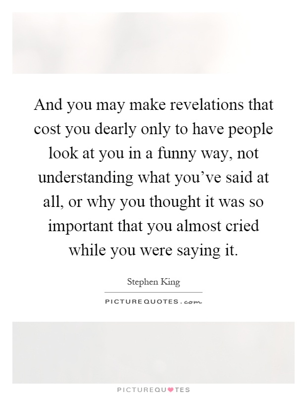 And you may make revelations that cost you dearly only to have people look at you in a funny way, not understanding what you've said at all, or why you thought it was so important that you almost cried while you were saying it Picture Quote #1