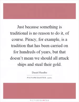 Just because something is traditional is no reason to do it, of course. Piracy, for example, is a tradition that has been carried on for hundreds of years, but that doesn’t mean we should all attack ships and steal their gold Picture Quote #1