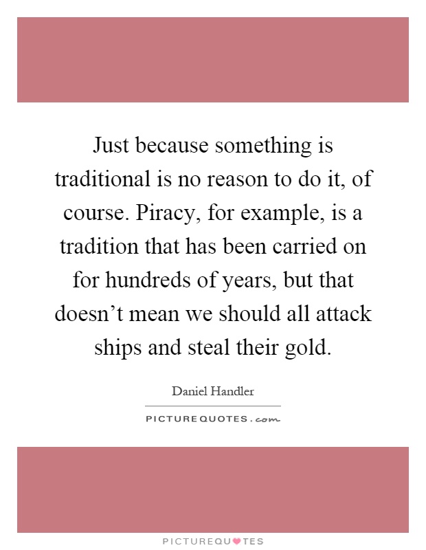 Just because something is traditional is no reason to do it, of course. Piracy, for example, is a tradition that has been carried on for hundreds of years, but that doesn't mean we should all attack ships and steal their gold Picture Quote #1