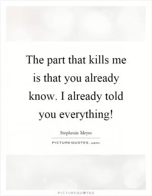 The part that kills me is that you already know. I already told you everything! Picture Quote #1