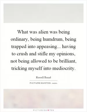 What was alien was being ordinary, being humdrum, being trapped into appeasing... having to crush and stifle my opinions, not being allowed to be brilliant, tricking myself into mediocrity Picture Quote #1