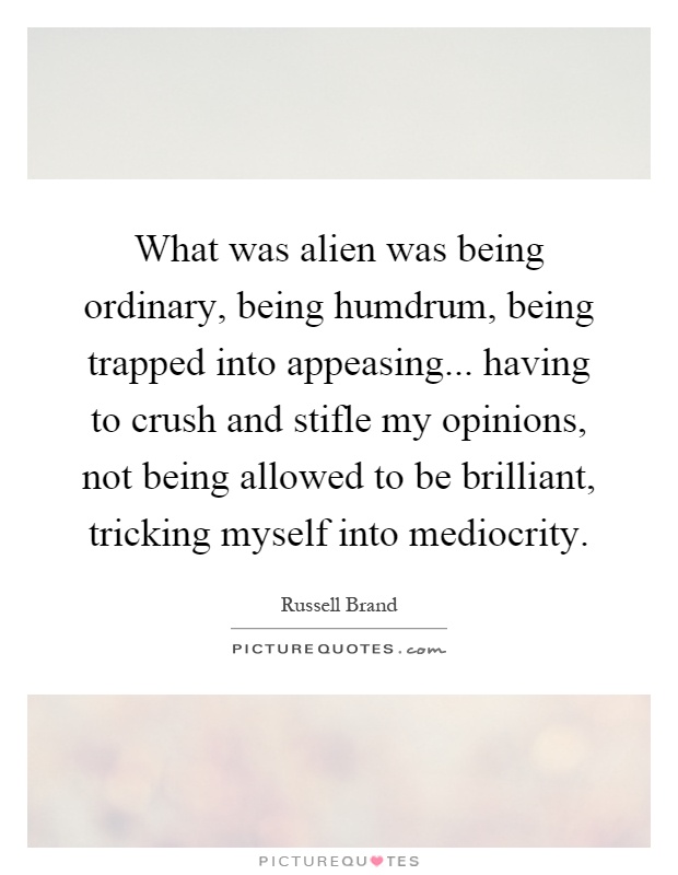 What was alien was being ordinary, being humdrum, being trapped into appeasing... having to crush and stifle my opinions, not being allowed to be brilliant, tricking myself into mediocrity Picture Quote #1
