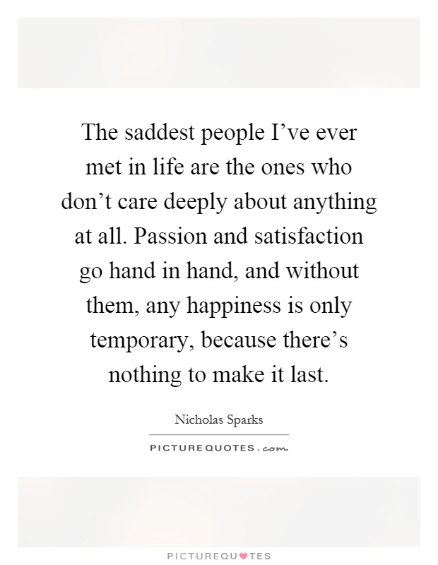 The saddest people I've ever met in life are the ones who don't care deeply about anything at all. Passion and satisfaction go hand in hand, and without them, any happiness is only temporary, because there's nothing to make it last Picture Quote #1