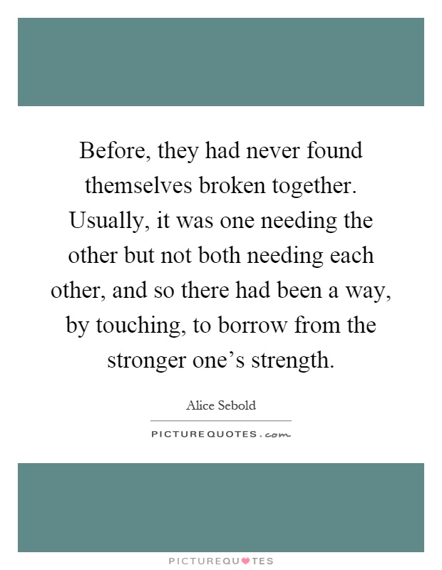 Before, they had never found themselves broken together. Usually, it was one needing the other but not both needing each other, and so there had been a way, by touching, to borrow from the stronger one's strength Picture Quote #1