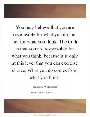 You may believe that you are responsible for what you do, but not for what you think. The truth is that you are responsible for what you think, because it is only at this level that you can exercise choice. What you do comes from what you think Picture Quote #1