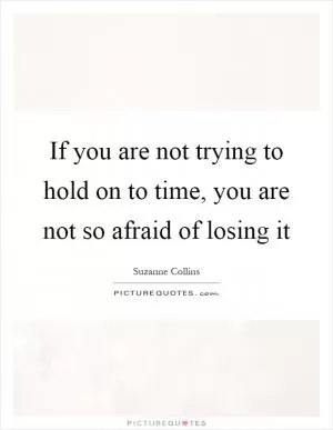 If you are not trying to hold on to time, you are not so afraid of losing it Picture Quote #1