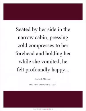 Seated by her side in the narrow cabin, pressing cold compresses to her forehead and holding her while she vomited, he felt profoundly happy Picture Quote #1