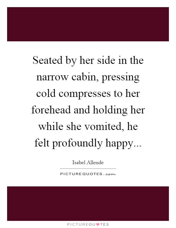 Seated by her side in the narrow cabin, pressing cold compresses to her forehead and holding her while she vomited, he felt profoundly happy Picture Quote #1