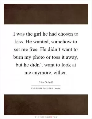 I was the girl he had chosen to kiss. He wanted, somehow to set me free. He didn’t want to burn my photo or toss it away, but he didn’t want to look at me anymore, either Picture Quote #1