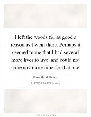 I left the woods for as good a reason as I went there. Perhaps it seemed to me that I had several more lives to live, and could not spare any more time for that one Picture Quote #1