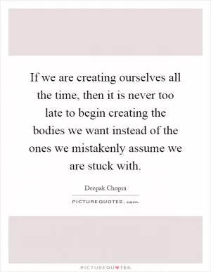 If we are creating ourselves all the time, then it is never too late to begin creating the bodies we want instead of the ones we mistakenly assume we are stuck with Picture Quote #1
