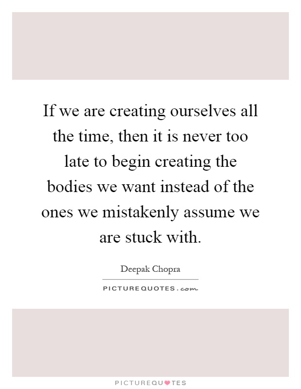 If we are creating ourselves all the time, then it is never too late to begin creating the bodies we want instead of the ones we mistakenly assume we are stuck with Picture Quote #1