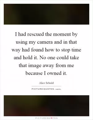 I had rescued the moment by using my camera and in that way had found how to stop time and hold it. No one could take that image away from me because I owned it Picture Quote #1