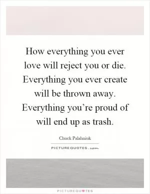 How everything you ever love will reject you or die. Everything you ever create will be thrown away. Everything you’re proud of will end up as trash Picture Quote #1