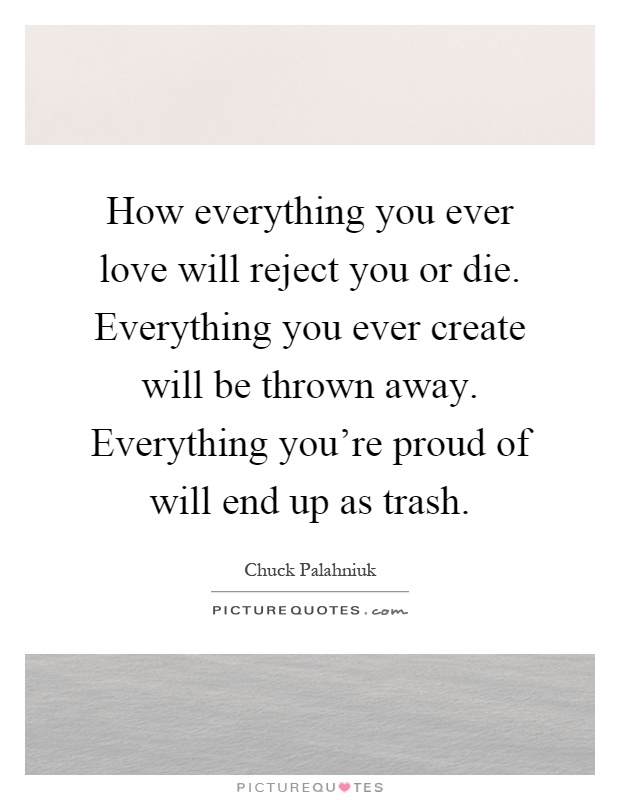 How everything you ever love will reject you or die. Everything you ever create will be thrown away. Everything you're proud of will end up as trash Picture Quote #1