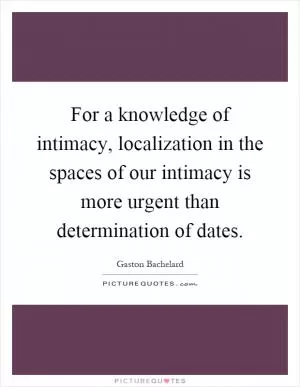 For a knowledge of intimacy, localization in the spaces of our intimacy is more urgent than determination of dates Picture Quote #1