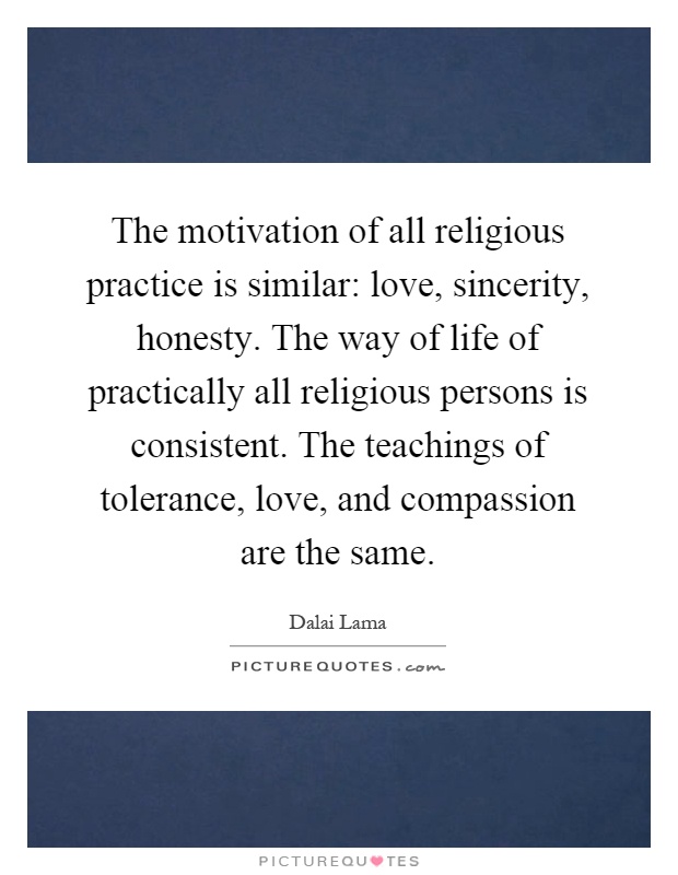 The motivation of all religious practice is similar: love, sincerity, honesty. The way of life of practically all religious persons is consistent. The teachings of tolerance, love, and compassion are the same Picture Quote #1
